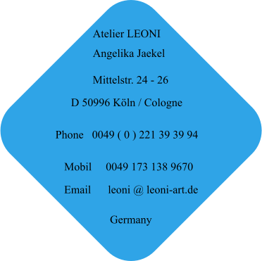 Atelier LEONI Angelika Jaekel Mittelstr. 24 - 26 D 50996 Köln / Cologne Germany Phone   0049 ( 0 ) 221 39 39 94 Mobil     0049 173 138 9670 Email      leoni @ leoni-art.de