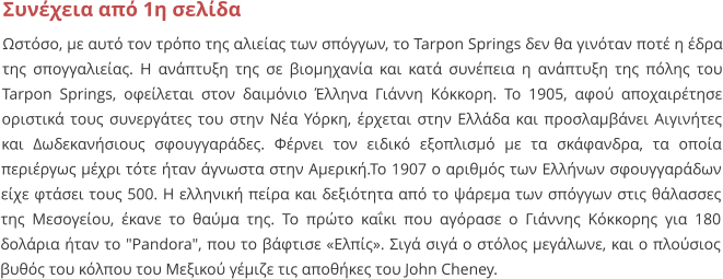 Συνέχεια από 1η σελίδα Ωστόσο, με αυτό τον τρόπο της αλιείας των σπόγγων, το Tarpon Springs δεν θα γινόταν ποτέ η έδρα της σπογγαλιείας. Η ανάπτυξη της σε βιομηχανία και κατά συνέπεια η ανάπτυξη της πόλης του Tarpon Springs, οφείλεται στον δαιμόνιο Έλληνα Γιάννη Κόκκορη. Το 1905, αφού αποχαιρέτησε οριστικά τους συνεργάτες του στην Νέα Υόρκη, έρχεται στην Ελλάδα και προσλαμβάνει Αιγινήτες και Δωδεκανήσιους σφουγγαράδες. Φέρνει τον ειδικό εξοπλισμό με τα σκάφανδρα, τα οποία περιέργως μέχρι τότε ήταν άγνωστα στην Αμερική.Το 1907 ο αριθμός των Ελλήνων σφουγγαράδων είχε φτάσει τους 500. Η ελληνική πείρα και δεξιότητα από το ψάρεμα των σπόγγων στις θάλασσες της Μεσογείου, έκανε το θαύμα της. Το πρώτο καΐκι που αγόρασε ο Γιάννης Κόκκορης για 180 δολάρια ήταν το "Pandora", που το βάφτισε «Ελπίς». Σιγά σιγά ο στόλος μεγάλωνε, και ο πλούσιος βυθός του κόλπου του Μεξικού γέμιζε τις αποθήκες του John Cheney.