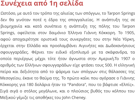 Συνέχεια από 1η σελίδα Ωστόσο, με αυτό τον τρόπο της αλιείας των σπόγγων, το Tarpon Springs δεν θα γινόταν ποτέ η έδρα της σπογγαλιείας. Η ανάπτυξη της σε βιομηχανία και κατά συνέπεια η ανάπτυξη της πόλης του Tarpon Springs, οφείλεται στον δαιμόνιο Έλληνα Γιάννη Κόκκορη. Το 1905, αφού αποχαιρέτησε οριστικά τους συνεργάτες του στην Νέα Υόρκη, έρχεται στην Ελλάδα και προσλαμβάνει Αιγινήτες και Δωδεκανήσιους σφουγγαράδες. Φέρνει τον ειδικό εξοπλισμό με τα σκάφανδρα, τα οποία περιέργως μέχρι τότε ήταν άγνωστα στην Αμερική.Το 1907 ο αριθμός των Ελλήνων σφουγγαράδων είχε φτάσει τους 500. Η ελληνική πείρα και δεξιότητα από το ψάρεμα των σπόγγων στις θάλασσες της Μεσογείου, έκανε το θαύμα της. Το πρώτο καΐκι που αγόρασε ο Γιάννης Κόκκορης για 180 δολάρια ήταν το "Pandora", που το βάφτισε «Ελπίς». Σιγά σιγά ο στόλος μεγάλωνε, και ο πλούσιος βυθός του κόλπου του Μεξικού γέμιζε τις αποθήκες του John Cheney.
