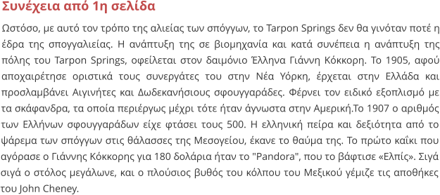 Συνέχεια από 1η σελίδα Ωστόσο, με αυτό τον τρόπο της αλιείας των σπόγγων, το Tarpon Springs δεν θα γινόταν ποτέ η έδρα της σπογγαλιείας. Η ανάπτυξη της σε βιομηχανία και κατά συνέπεια η ανάπτυξη της πόλης του Tarpon Springs, οφείλεται στον δαιμόνιο Έλληνα Γιάννη Κόκκορη. Το 1905, αφού αποχαιρέτησε οριστικά τους συνεργάτες του στην Νέα Υόρκη, έρχεται στην Ελλάδα και προσλαμβάνει Αιγινήτες και Δωδεκανήσιους σφουγγαράδες. Φέρνει τον ειδικό εξοπλισμό με τα σκάφανδρα, τα οποία περιέργως μέχρι τότε ήταν άγνωστα στην Αμερική.Το 1907 ο αριθμός των Ελλήνων σφουγγαράδων είχε φτάσει τους 500. Η ελληνική πείρα και δεξιότητα από το ψάρεμα των σπόγγων στις θάλασσες της Μεσογείου, έκανε το θαύμα της. Το πρώτο καΐκι που αγόρασε ο Γιάννης Κόκκορης για 180 δολάρια ήταν το "Pandora", που το βάφτισε «Ελπίς». Σιγά σιγά ο στόλος μεγάλωνε, και ο πλούσιος βυθός του κόλπου του Μεξικού γέμιζε τις αποθήκες του John Cheney.